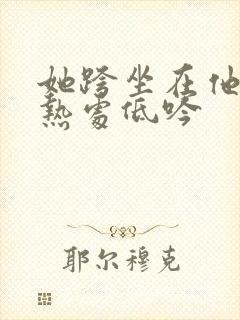 她跨坐在他的炽热处低吟