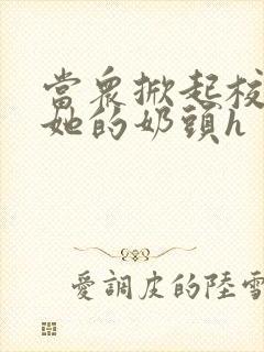 当众掀起校服揉她的奶头h