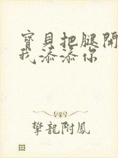 宝贝把腿开大让我添添你