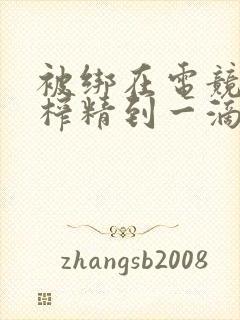 被绑在电竞椅上榨精到一滴不剩