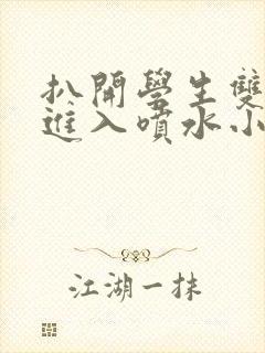 扒开学生双腿猛进入喷水小说