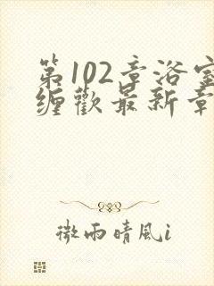 第102章浴室缠欢最新章节更新时间