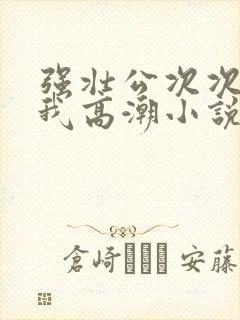 强壮公次次弄得我高潮小说