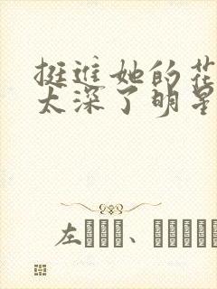 挺进她的花苞啊太深了明星小说