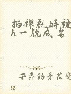 拍裸戏时被c了h一脱成名