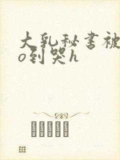 大乳秘书被cao到哭h