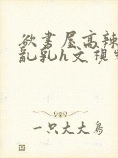 欲书屋高辣h文乱乳h文视频