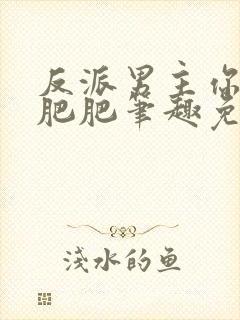 反派男主你好坏肥肥笔趣免费下载