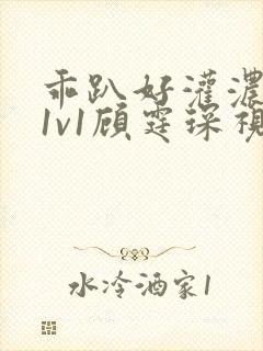 乖趴好灌浓精h1v1顾霆琛视频