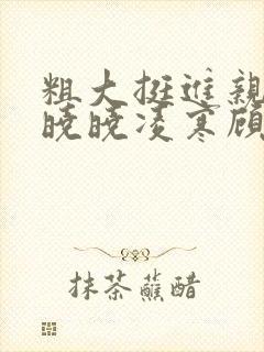 粗大挺进亲女h晓晓凌寒顾晓晓