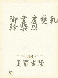 御书房双乳晃动干柴烈