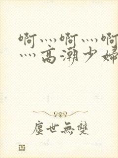 啊灬啊灬啊灬快灬高潮少妇小说