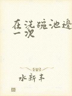 在洗碗池边要了一次