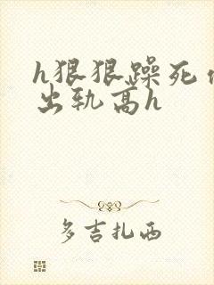 h狠狠躁死你h出轨高h