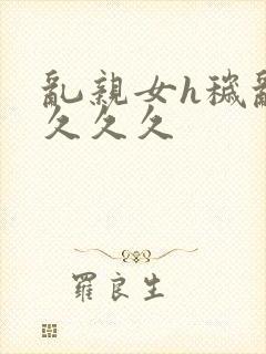 乱亲女h秽乱长久久久