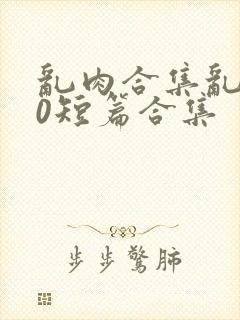 乱肉合集乱500短篇合集