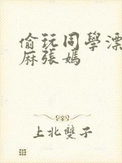 偷玩同学漂亮麻麻张嫣