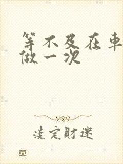 等不及在车里先做一次