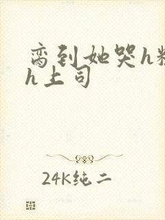 脔到她哭h粗话h上司