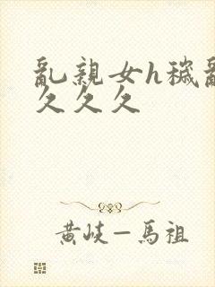 乱亲女h秽乱长久久久