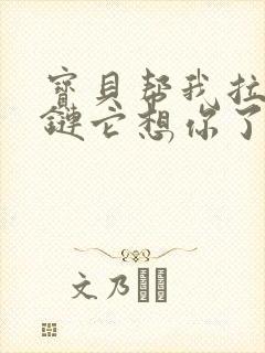 宝贝帮我拉开拉链它想你了视频