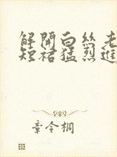 解开白丝老师的短裙猛烈进入