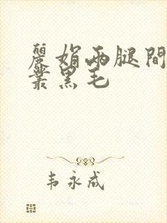 丽娟两腿间一大丛黑毛