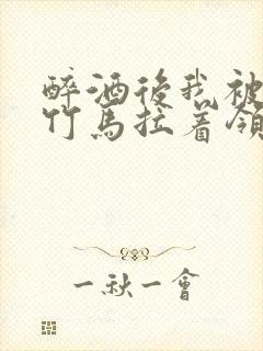 醉酒后我被青梅竹马拉着领证了