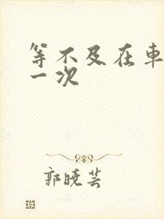 等不及在车里做一次