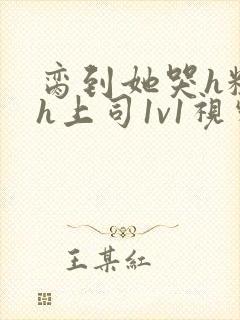 脔到她哭h粗话h上司1v1视频