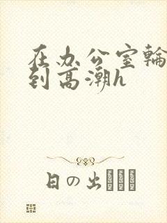 在办公室轮流澡到高潮h