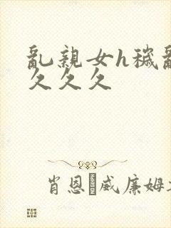 乱亲女h秽乱长久久久