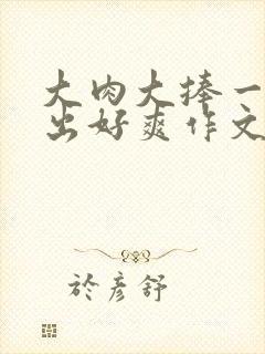 大肉大捧一进一出好爽作文