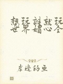 想玩谁就玩谁的世界媚心全文阅读