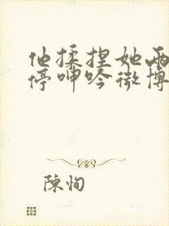 他揉捏她两乳不停呻吟微博