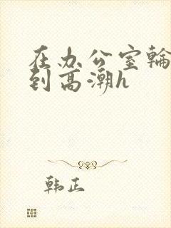 在办公室轮流澡到高潮h