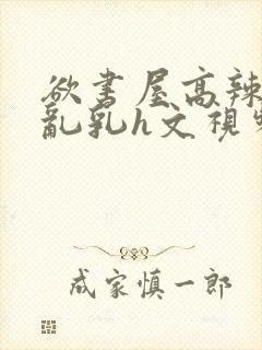 欲书屋高辣h文乱乳h文视频