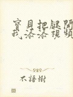 宝贝把腿开大让我添添视频