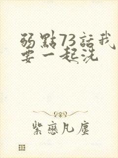 弱点73话我也要一起洗