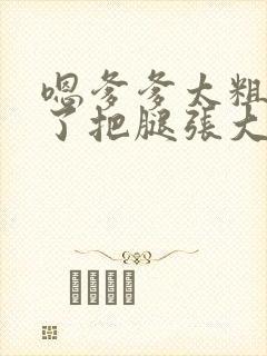 嗯爹爹太粗太长了把腿张大点