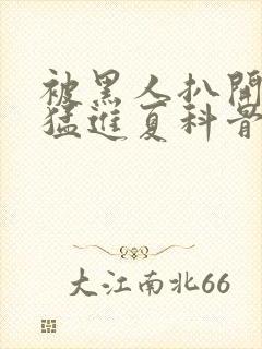 被黑人扒开双腿猛进夏科骨科