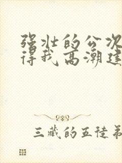 强壮的公次次弄得我高潮建国