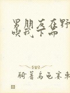 男朋友在野外猛吃我下面