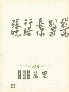 张行长别戴了今晚给你最高的待遇