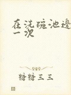 在洗碗池边要了一次