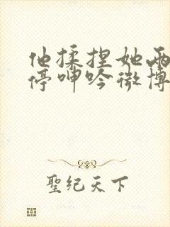 他揉捏她两乳不停呻吟微博