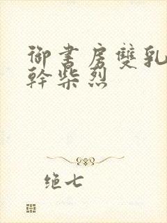 御书房双乳晃动干柴烈