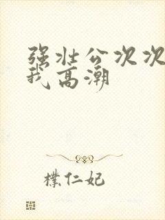 强壮公次次弄得我高潮