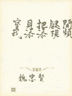 宝贝把腿开大让我添添视频