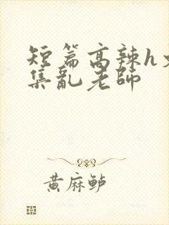 短篇高辣h文合集乱老师